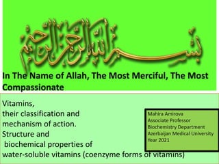 Vitamins,
their classification and
mechanism of action.
Structure and
biochemical properties of
water-soluble vitamins (coenzyme forms of vitamins)
In The Name of Allah, The Most Merciful, The Most
Compassionate
Mahira Amirova
Associate Professor
Biochemistry Department
Azerbaijan Medical University
Year 2021
 