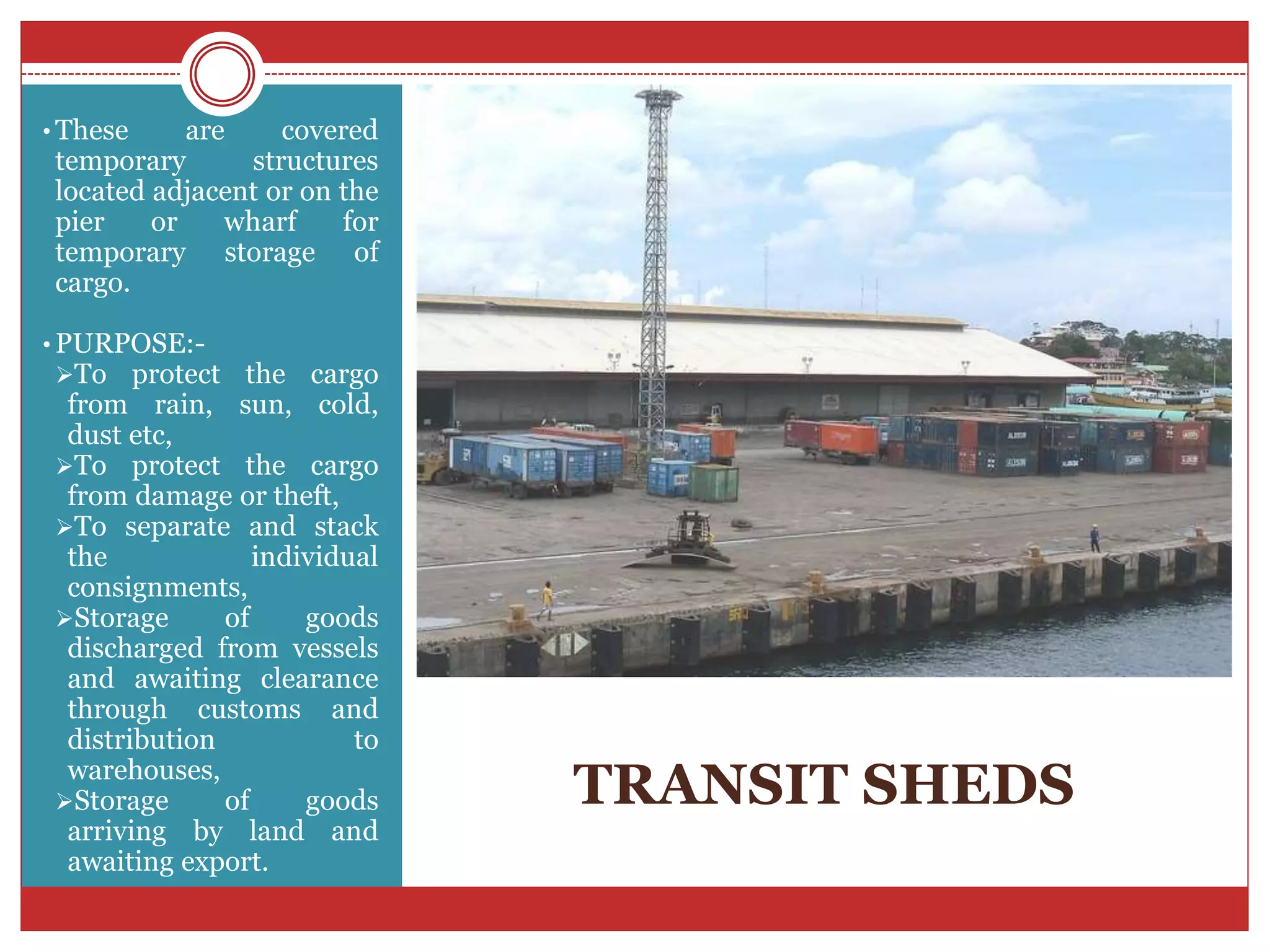 TRANSIT SHEDS
• These are covered
temporary structures
located adjacent or on the
pier or wharf for
temporary storage of
cargo.
• PURPOSE:-
To protect the cargo
from rain, sun, cold,
dust etc,
To protect the cargo
from damage or theft,
To separate and stack
the individual
consignments,
Storage of goods
discharged from vessels
and awaiting clearance
through customs and
distribution to
warehouses,
Storage of goods
arriving by land and
awaiting export.
 