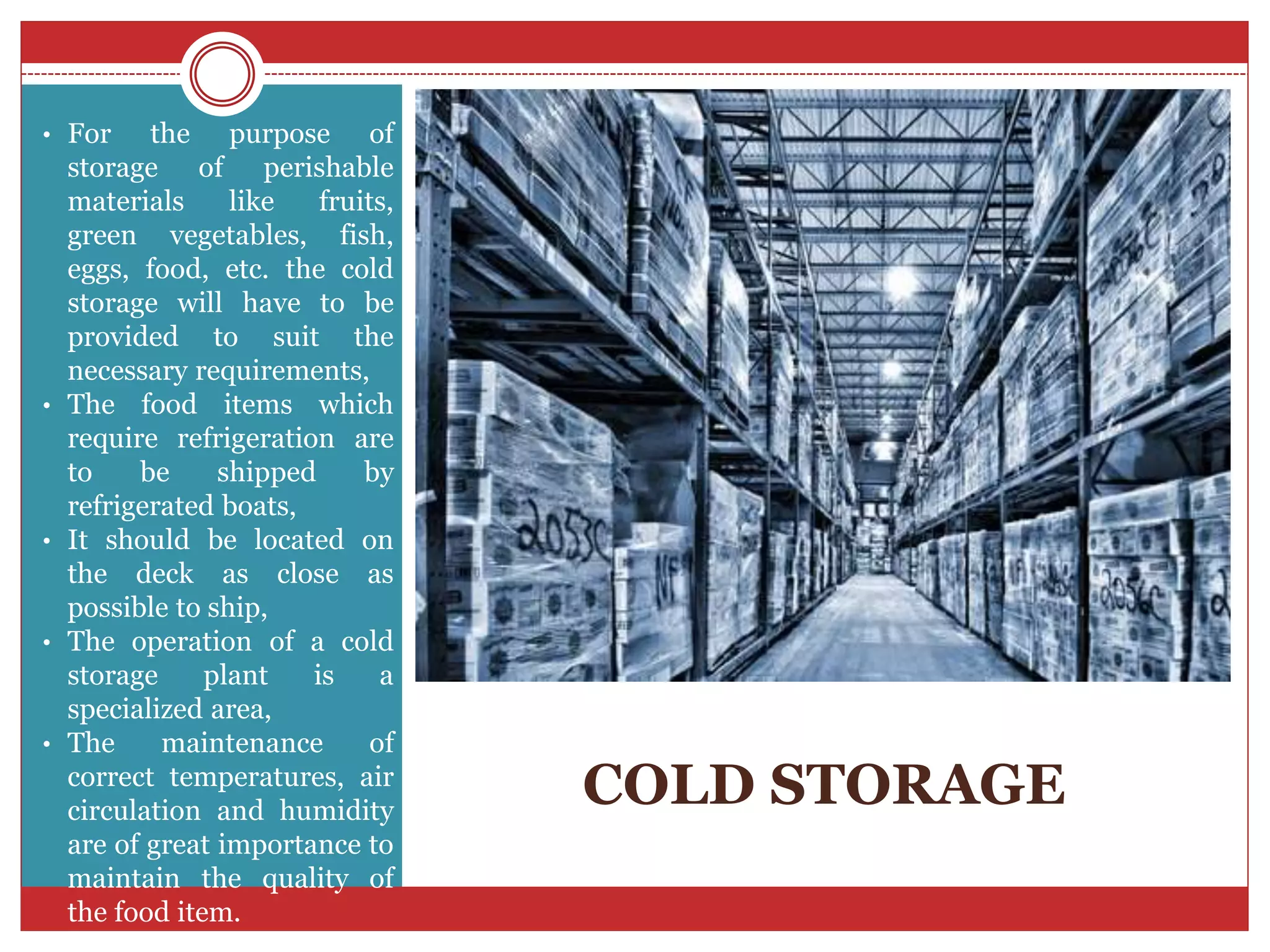 COLD STORAGE
• For the purpose of
storage of perishable
materials like fruits,
green vegetables, fish,
eggs, food, etc. the cold
storage will have to be
provided to suit the
necessary requirements,
• The food items which
require refrigeration are
to be shipped by
refrigerated boats,
• It should be located on
the deck as close as
possible to ship,
• The operation of a cold
storage plant is a
specialized area,
• The maintenance of
correct temperatures, air
circulation and humidity
are of great importance to
maintain the quality of
the food item.
 
