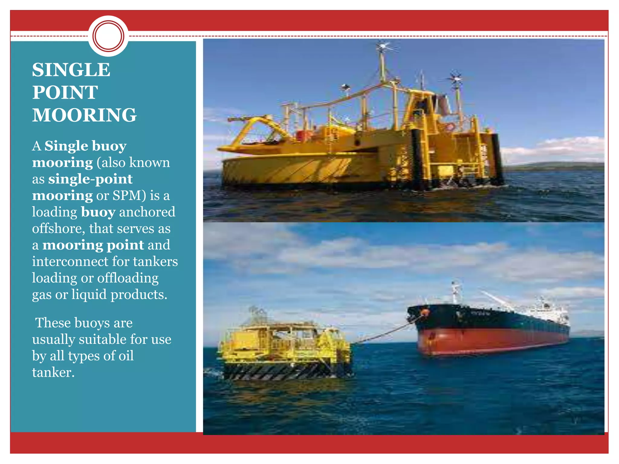 SINGLE
POINT
MOORING
A Single buoy
mooring (also known
as single-point
mooring or SPM) is a
loading buoy anchored
offshore, that serves as
a mooring point and
interconnect for tankers
loading or offloading
gas or liquid products.
These buoys are
usually suitable for use
by all types of oil
tanker.
 