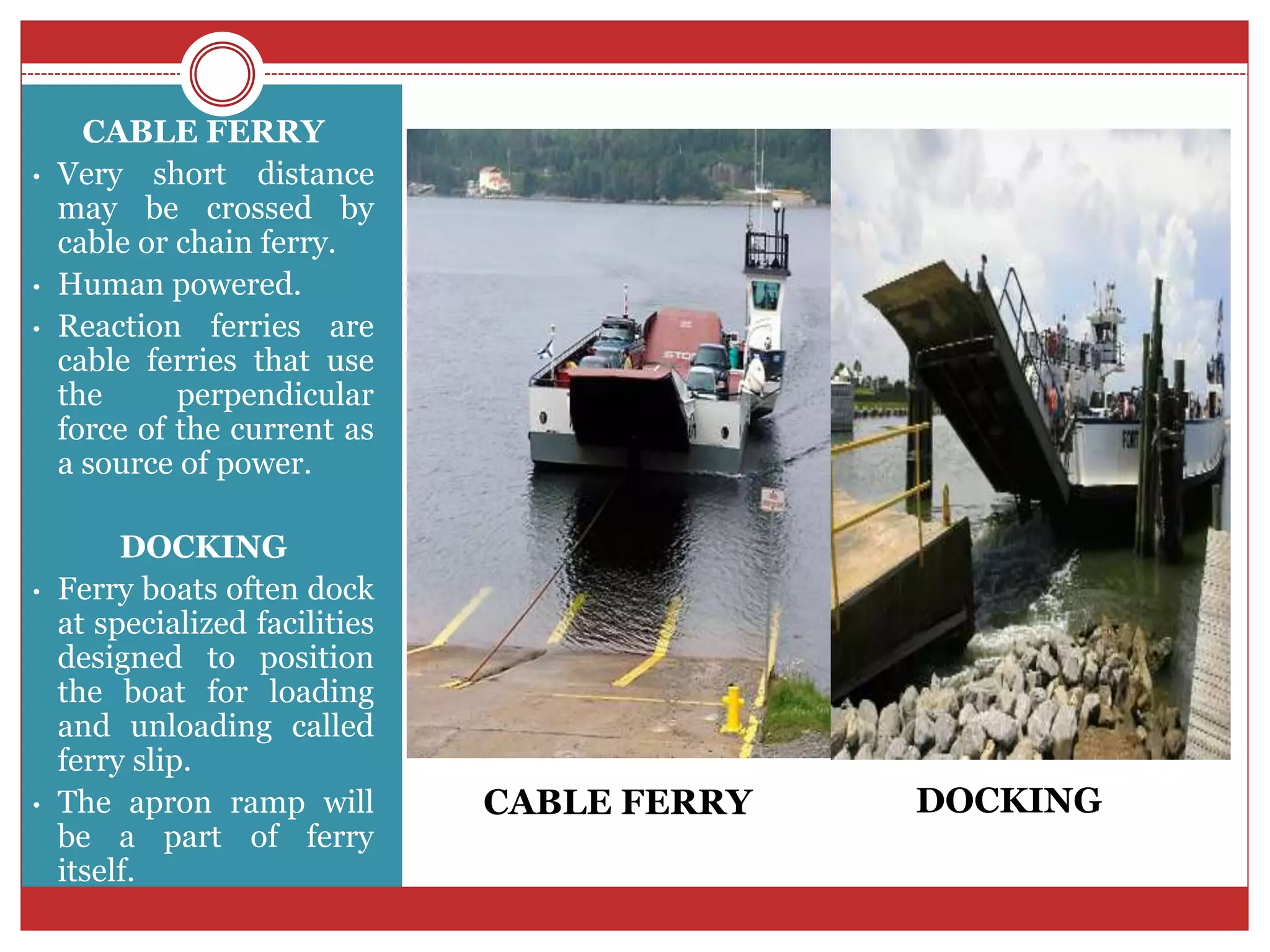 CABLE FERRY
• Very short distance
may be crossed by
cable or chain ferry.
• Human powered.
• Reaction ferries are
cable ferries that use
the perpendicular
force of the current as
a source of power.
DOCKING
• Ferry boats often dock
at specialized facilities
designed to position
the boat for loading
and unloading called
ferry slip.
• The apron ramp will
be a part of ferry
itself.
CABLE FERRY DOCKING
 