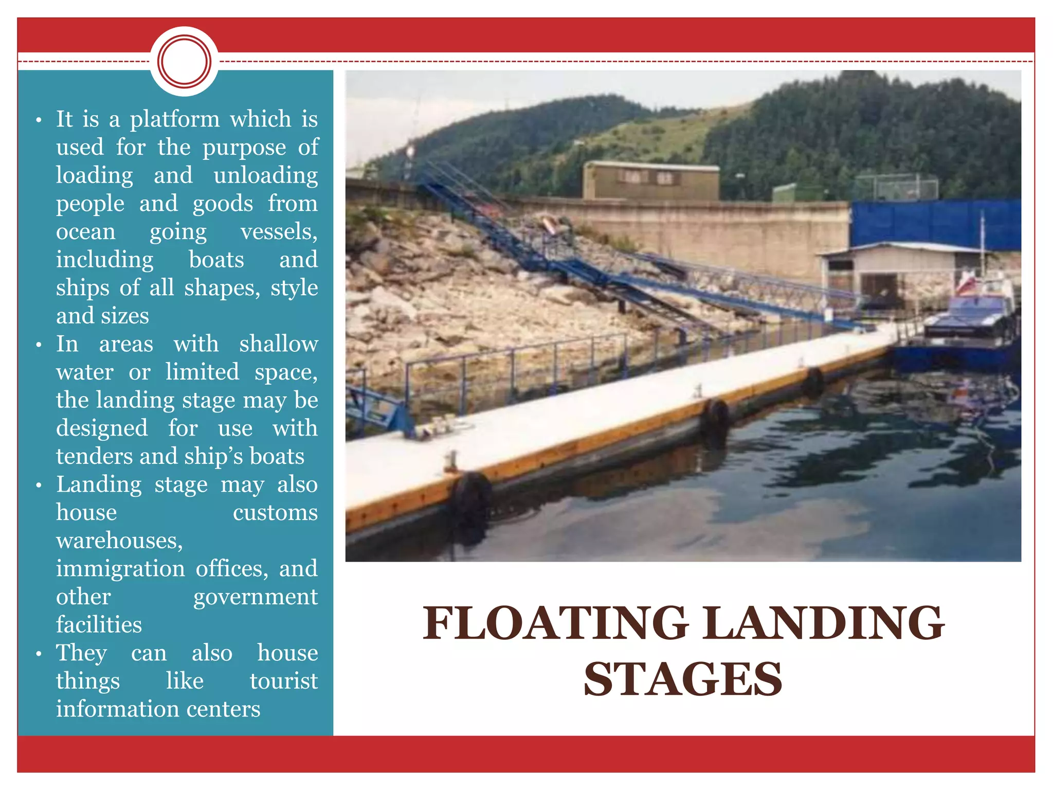 FLOATING LANDING
STAGES
• It is a platform which is
used for the purpose of
loading and unloading
people and goods from
ocean going vessels,
including boats and
ships of all shapes, style
and sizes
• In areas with shallow
water or limited space,
the landing stage may be
designed for use with
tenders and ship’s boats
• Landing stage may also
house customs
warehouses,
immigration offices, and
other government
facilities
• They can also house
things like tourist
information centers
 