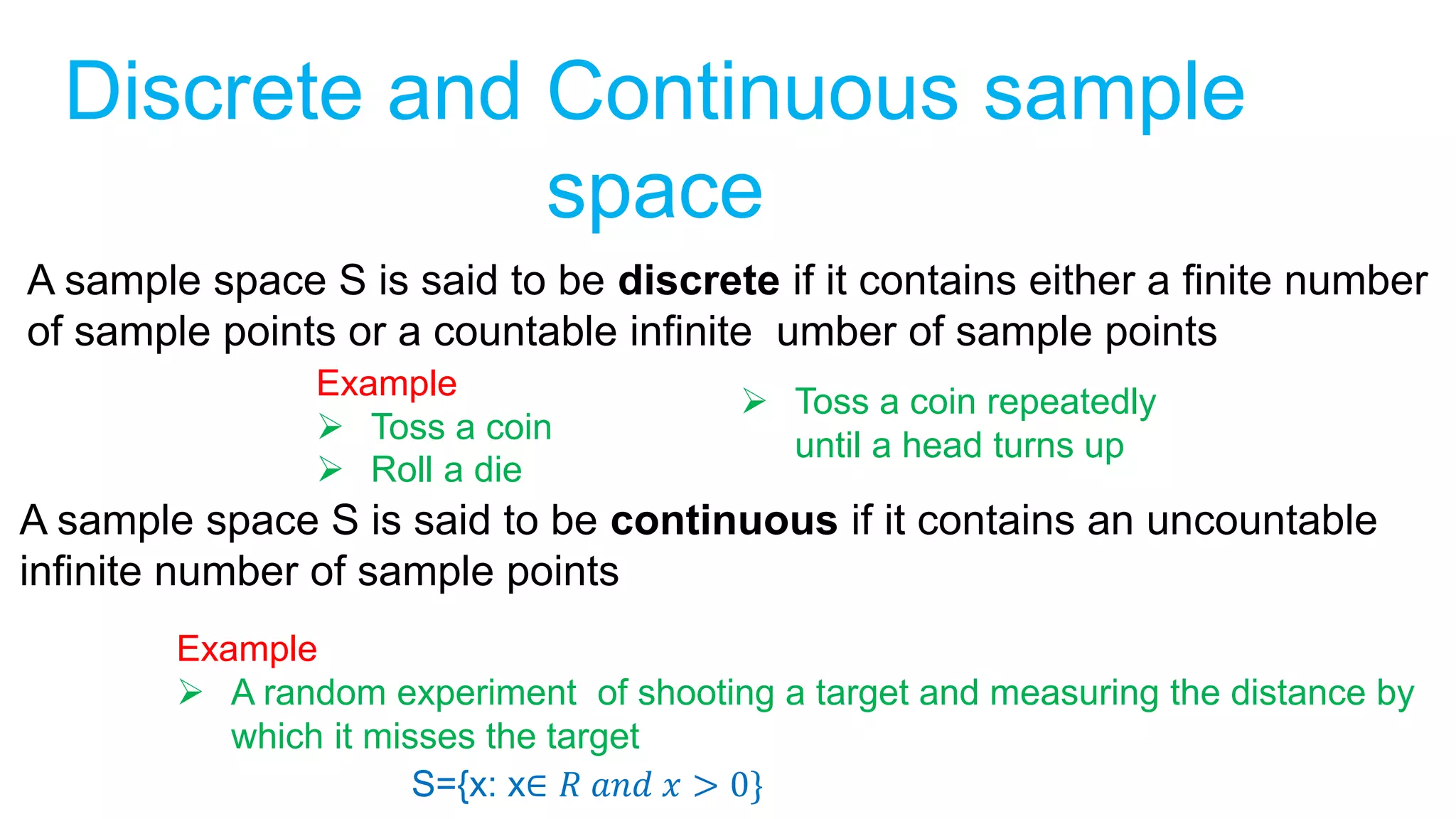 Discrete and Continuous sample
space
A sample space S is said to be discrete if it contains either a finite number
of sample points or a countable infinite umber of sample points
Example
 Toss a coin
 Roll a die
 Toss a coin repeatedly
until a head turns up
A sample space S is said to be continuous if it contains an uncountable
infinite number of sample points
Example
 A random experiment of shooting a target and measuring the distance by
which it misses the target
S={x: x∈ 𝑅 𝑎𝑛𝑑 𝑥 > 0}
 