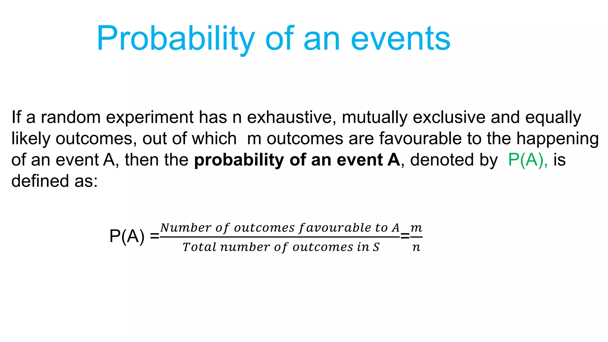 Probability of an events
If a random experiment has n exhaustive, mutually exclusive and equally
likely outcomes, out of which m outcomes are favourable to the happening
of an event A, then the probability of an event A, denoted by P(A), is
defined as:
P(A) =
𝑁𝑢𝑚𝑏𝑒𝑟 𝑜𝑓 𝑜𝑢𝑡𝑐𝑜𝑚𝑒𝑠 𝑓𝑎𝑣𝑜𝑢𝑟𝑎𝑏𝑙𝑒 𝑡𝑜 𝐴
𝑇𝑜𝑡𝑎𝑙 𝑛𝑢𝑚𝑏𝑒𝑟 𝑜𝑓 𝑜𝑢𝑡𝑐𝑜𝑚𝑒𝑠 𝑖𝑛 𝑆
=
𝑚
𝑛
 