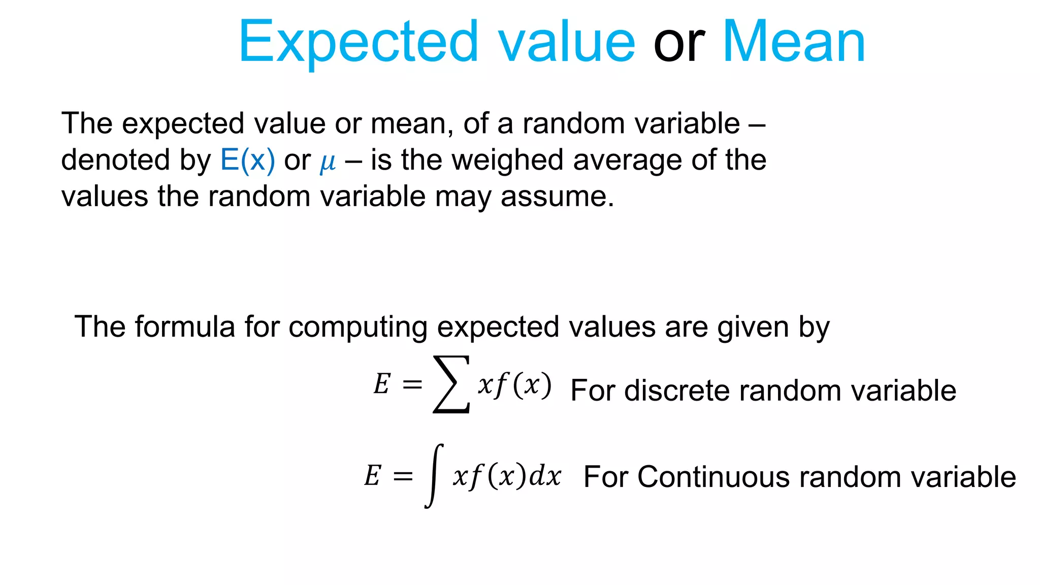 Expected value or Mean
The expected value or mean, of a random variable –
denoted by E(x) or 𝜇 – is the weighed average of the
values the random variable may assume.
The formula for computing expected values are given by
𝐸 = 𝑥𝑓(𝑥)
𝐸 = 𝑥𝑓 𝑥 𝑑𝑥
For discrete random variable
For Continuous random variable
 