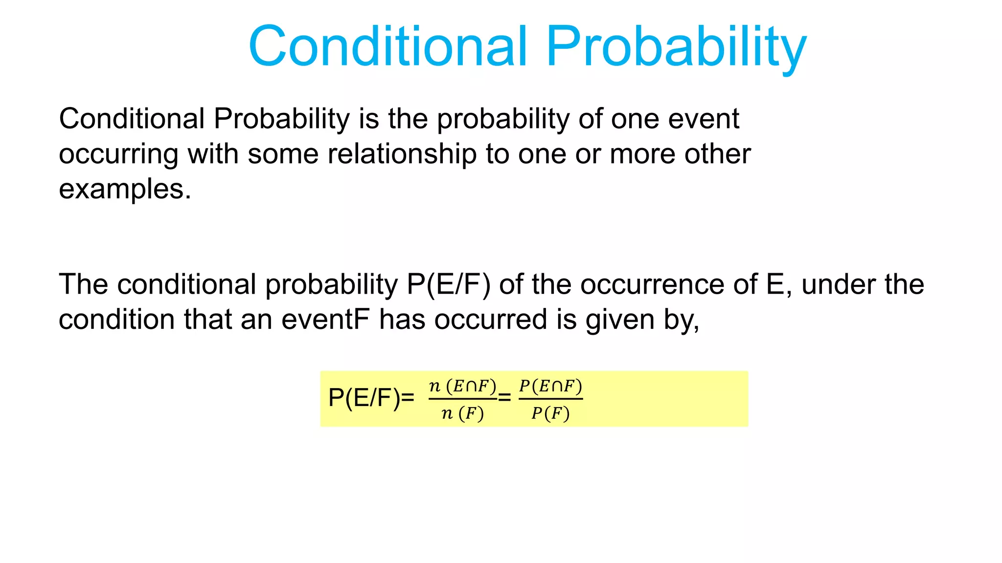 Conditional Probability
Conditional Probability is the probability of one event
occurring with some relationship to one or more other
examples.
P(E/F)=
𝑛 (𝐸∩𝐹)
𝑛 (𝐹)
=
𝑃(𝐸∩𝐹)
𝑃(𝐹)
The conditional probability P(E/F) of the occurrence of E, under the
condition that an eventF has occurred is given by,
 