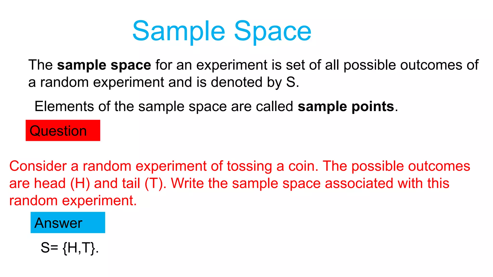 Sample Space
The sample space for an experiment is set of all possible outcomes of
a random experiment and is denoted by S.
Elements of the sample space are called sample points.
Question
Consider a random experiment of tossing a coin. The possible outcomes
are head (H) and tail (T). Write the sample space associated with this
random experiment.
Answer
S= {H,T}.
 