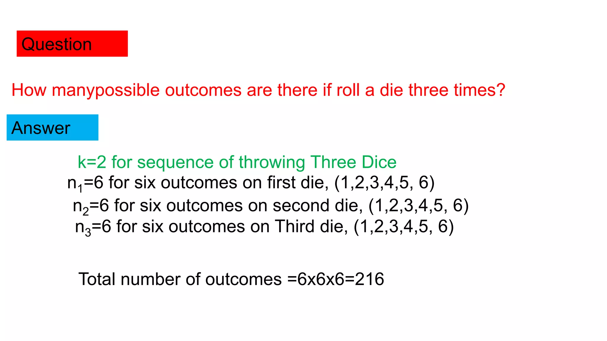 Question
How manypossible outcomes are there if roll a die three times?
Answer
k=2 for sequence of throwing Three Dice
n1=6 for six outcomes on first die, (1,2,3,4,5, 6)
n2=6 for six outcomes on second die, (1,2,3,4,5, 6)
n3=6 for six outcomes on Third die, (1,2,3,4,5, 6)
Total number of outcomes =6x6x6=216
 