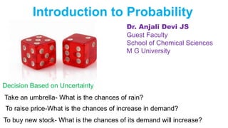 Introduction to Probability
Decision Based on Uncertainty
Take an umbrella- What is the chances of rain?
To raise price-What is the chances of increase in demand?
To buy new stock- What is the chances of its demand will increase?
Dr. Anjali Devi JS
Guest Faculty
School of Chemical Sciences
M G University
 