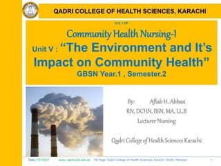 Date:7/31/2021 www. qadricohs.edu.pk FB Page: Qadri College of Health Sciences, Karachi, Sindh, Pakistan. 1
QADRI COLLEGE OF HEALTH SCIENCES, KARACHI
U-5, 1 OF
Community Health Nursing-I
Unit V : “The Environment and It’s
Impact on Community Health”
GBSN Year.1 , Semester.2
By: Aftab H. Abbasi
RN, DCHN, BSN, MA, LL.B
Lecturer Nursing
Qadri College of HealthSciences Karachi
QADRI COLLEGE OF HEALTH SCIENCES, KARACHI
 