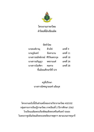 โครงงานภาษาไทย
คาไทยที่มักเขียนผิด
จัดทาโดย
นายพงศ์ภาณุ ด้วงไข่ เลขที่ 9
นายภูมินทร์ จันทานวน เลขที่ 11
นางสาวธณัชช์ภรณ์ ศิริวัชเดชากุล เลขที่ 18
นางสาวอภิญญา ทศภานนท์ เลขที่ 24
นางสาวบัณฑิตา คมคาย เลขที่ 28
ชั้นมัธยมศึกษาปีที่ 5/4
ครูที่ปรึกษา
นางสาวณิศชญามณฑ์ แย้มนุช
โครงงานฉบับนี้เป็นส่วนหนึ่งของรายวิชาภาษาไทย ท32102
กลุ่มสาระการเรียนรู้ภาษาไทย ภาคเรียนที่ 2 ปีการศึกษา 2562
โรงเรียนเฉลิมพระเกียรติสมเด็จพระศรีนครินทร์ ระยอง
ในพระราชูปถัมภ์สมเด็จพระเทพรัตนราชสุดาฯ สยามบรมราชกุมารี
 
