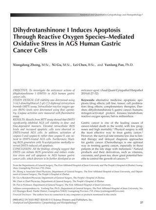27
OBJECTIVE: To investigate the anticancer actions of
dihydrotanshinone I (DHTS) in AGS human gastric
cancer cells.
STUDY DESIGN: Cell viability was determined using
3-(4,5-dimethylthiazol-2-yl)-2,5-diphenyl-tetrazolium
bromide (MTT) assay. Intracellular reactive oxygen spe-
cies (ROS) levels were determined using flow cytome­
try. Caspase activities were measured with fluorometric
assay.
RESULTS: Results from MTT assay showed that DHTS
significantly inhibited AGS cell viability in dose- and
time-dependent manners. Elevated intracellular ROS
levels and increased apoptotic cells were observed in
DHTS-treated AGS cells. In addition, activation of
caspase-3 and caspase-8, rather than caspase-9, was no-
ticed in DHTS-treated AGS cells. Furthermore, block-
ing ROS generation with N-acetylcysteine markedly re-
versed DHTS-induced cell apoptosis.
CONCLUSION: All the findings strongly suggest that
DHTS can initiate ROS generation and induce oxida­
tive stress and cell apoptosis in AGS human gastric
cancer cells, which deserves to be further developed as an
anticancer agent. (Anal Quant Cytopathol Histpathol
2019;41:27–32)
Keywords:  alternative medicine; apoptosis; apo-
ptosis/drug effects; cell line, tumor; cell prolifera­
tion/drug effects; complementary therapies; Dan­
shen; dihydrotanshinone I; gastric cancer; humans;
mitogen-activated protein kinases/metabolism;
reactive oxygen species; Salvia miltiorrhiza.
Gastric cancer is one of the leading causes of
cancer-related death in the world, with low prog­
noses and high mortality.1 Physical surgery is still
the most effective way to treat gastric cancer.2
However, the survival rate remains low due to lim-
ited therapy and delayed diagnosis approaches
for gastric cancer. Chemotherapy is one optional
way in treating gastric cancer, especially in those
patients at the late stage with metastasis.3 Natural
products and their derivatives, such as vitamins,
curcumin, and green tea, show great potential ben­
efits to control the growth of cancers.4-6
Analytical and Quantitative Cytopathology and Histopathology®
0884-6812/19/4101-0027/$18.00/0 © Science Printers and Publishers, Inc.
Analytical and Quantitative Cytopathology and Histopathology®
Dihydrotanshinone I Induces Apoptosis
Through Reactive Oxygen Species–Mediated
Oxidative Stress in AGS Human Gastric
Cancer Cells
Xiongdong Zhong, M.Sc., Ni Gu, M.Sc., Lei Chen, B.Sc., and Yunlong Pan, Ph.D.
From the Departments of General Surgery, The First Affiliated Hospital of Jinan University and The People’s Hospital of Zhuhai, Guang-
zhou, Guangdong Province, P.R. China.
Dr. Zhong is Associate Chief Physician, Department of General Surgery, The First Affiliated Hospital of Jinan University, and Depart­
ment of General Surgery, The People’s Hospital of Zhuhai.
Dr. Gu is Resident Physician, Department of General Surgery, The People’s Hospital of Zhuhai.
Mr. Chen is Chief Physician, Department of General Surgery, The People’s Hospital of Zhuhai.
Dr. Pan is Professor, Department of General Surgery, The First Affiliated Hospital of Jinan University.
Address correspondence to:  Yunlong Pan, Ph.D., Department of General Surgery, The First Affiliated Hospital of Jinan University, No.
613 Huangpu Road, Tianhe District, Guangzhou 510632, Guangdong Province, P.R. China (yunlongpan@21cn.com).
Financial Disclosure:  The authors have no connection to any companies or products mentioned in this article.
 