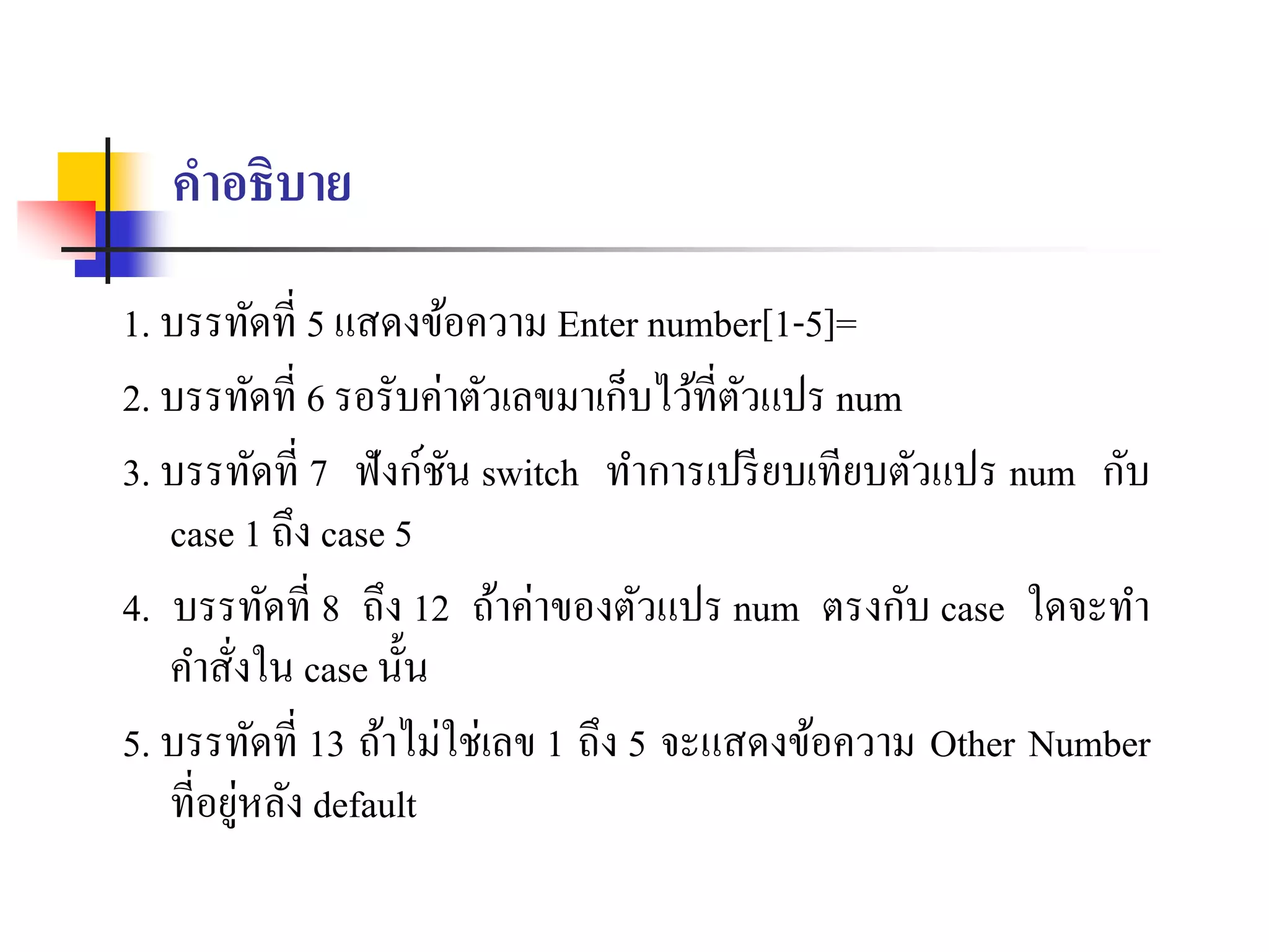 คาอธิบาย
1. บรรทัดที่ 5 แสดงข้อควำม Enter number[1-5]=
2. บรรทัดที่ 6 รอรับค่ำตัวเลขมำเก็บไว้ที่ตัวแปร num
3. บรรทัดที่ 7 ฟังก์ชัน switch ทำกำรเปรียบเทียบตัวแปร num กับ
case 1 ถึง case 5
4. บรรทัดที่ 8 ถึง 12 ถ้ำค่ำของตัวแปร num ตรงกับ case ใดจะทำ
คำสั่งใน case นั้น
5. บรรทัดที่ 13 ถ้ำไม่ใช่เลข 1 ถึง 5 จะแสดงข้อควำม Other Number
ที่อยู่หลัง default
 