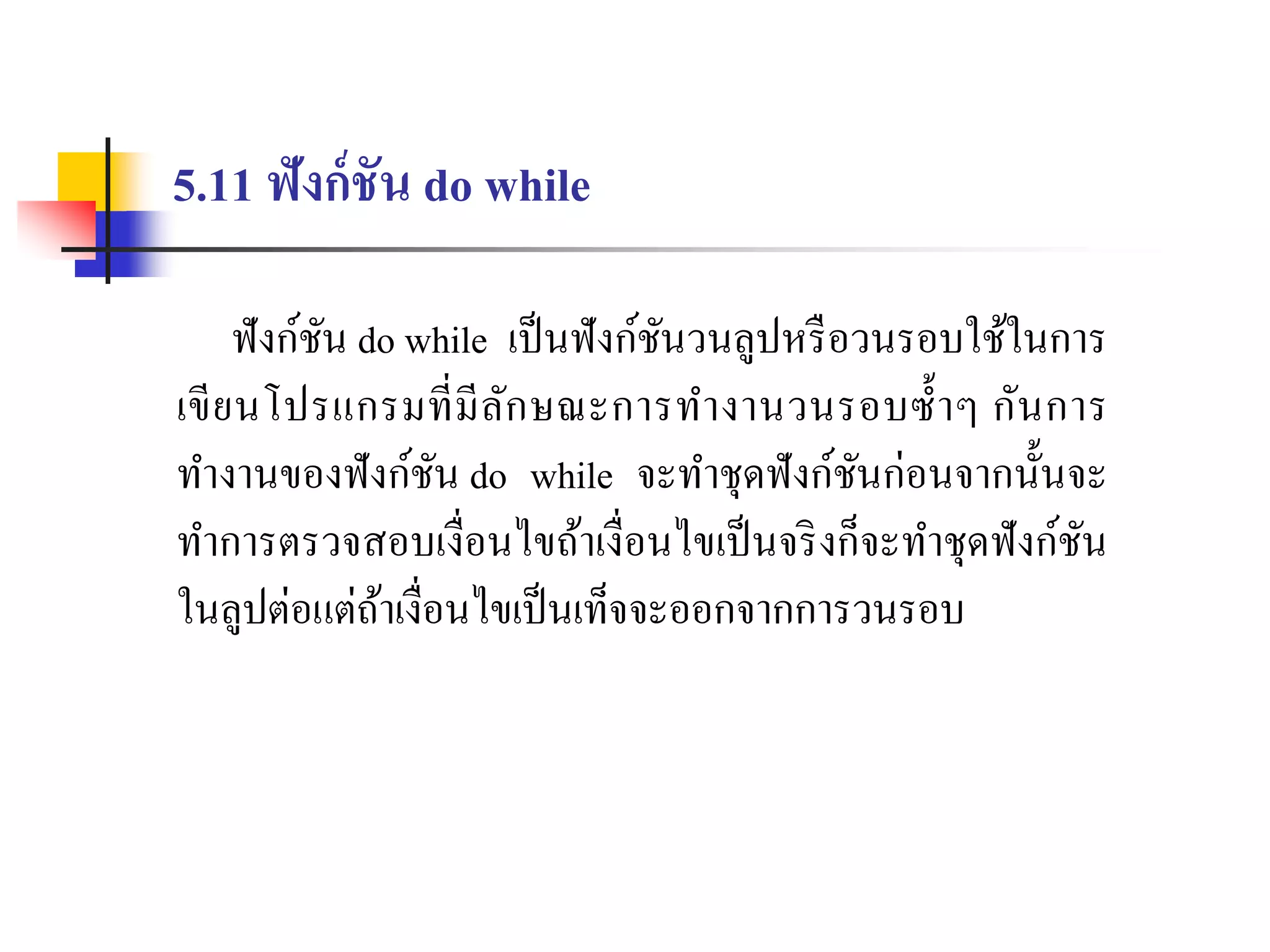 5.11 ฟังก์ชัน do while
ฟังก์ชัน do while เป็นฟังก์ชันวนลูปหรือวนรอบใช้ในกำร
เขียนโปรแกรมที่มีลักษณะกำรทำงำนวนรอบซ้ำๆ กันกำร
ทำงำนของฟังก์ชัน do while จะทำชุดฟังก์ชันก่อนจำกนั้นจะ
ทำกำรตรวจสอบเงื่อนไขถ้ำเงื่อนไขเป็นจริงก็จะทำชุดฟังก์ชัน
ในลูปต่อแต่ถ้ำเงื่อนไขเป็นเท็จจะออกจำกกำรวนรอบ
 