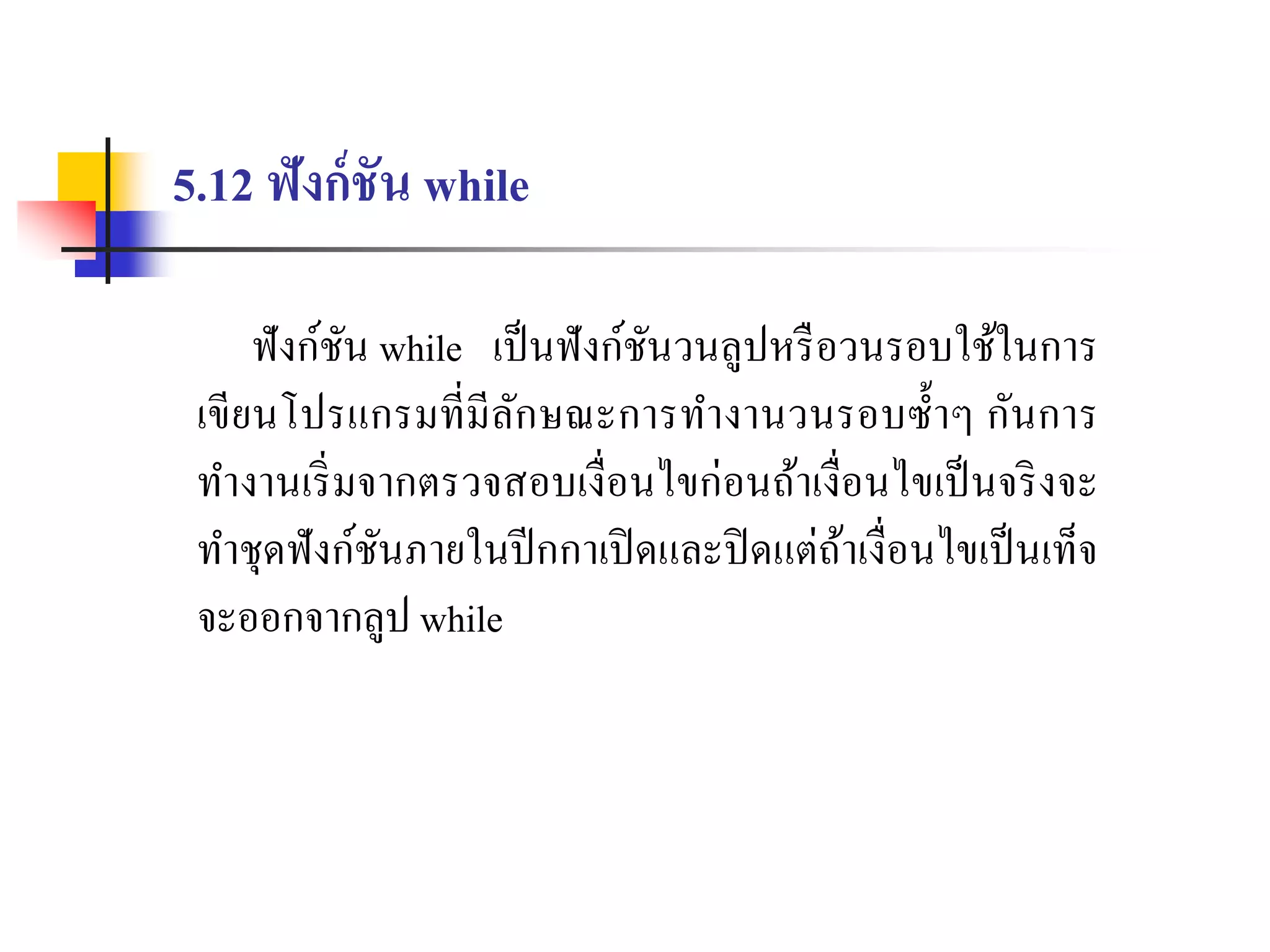 5.12 ฟังก์ชัน while
ฟังก์ชัน while เป็นฟังก์ชันวนลูปหรือวนรอบใช้ในกำร
เขียนโปรแกรมที่มีลักษณะกำรทำงำนวนรอบซ้ำๆ กันกำร
ทำงำนเริ่มจำกตรวจสอบเงื่อนไขก่อนถ้ำเงื่อนไขเป็นจริงจะ
ทำชุดฟังก์ชันภำยในปีกกำเปิดและปิดแต่ถ้ำเงื่อนไขเป็นเท็จ
จะออกจำกลูป while
 