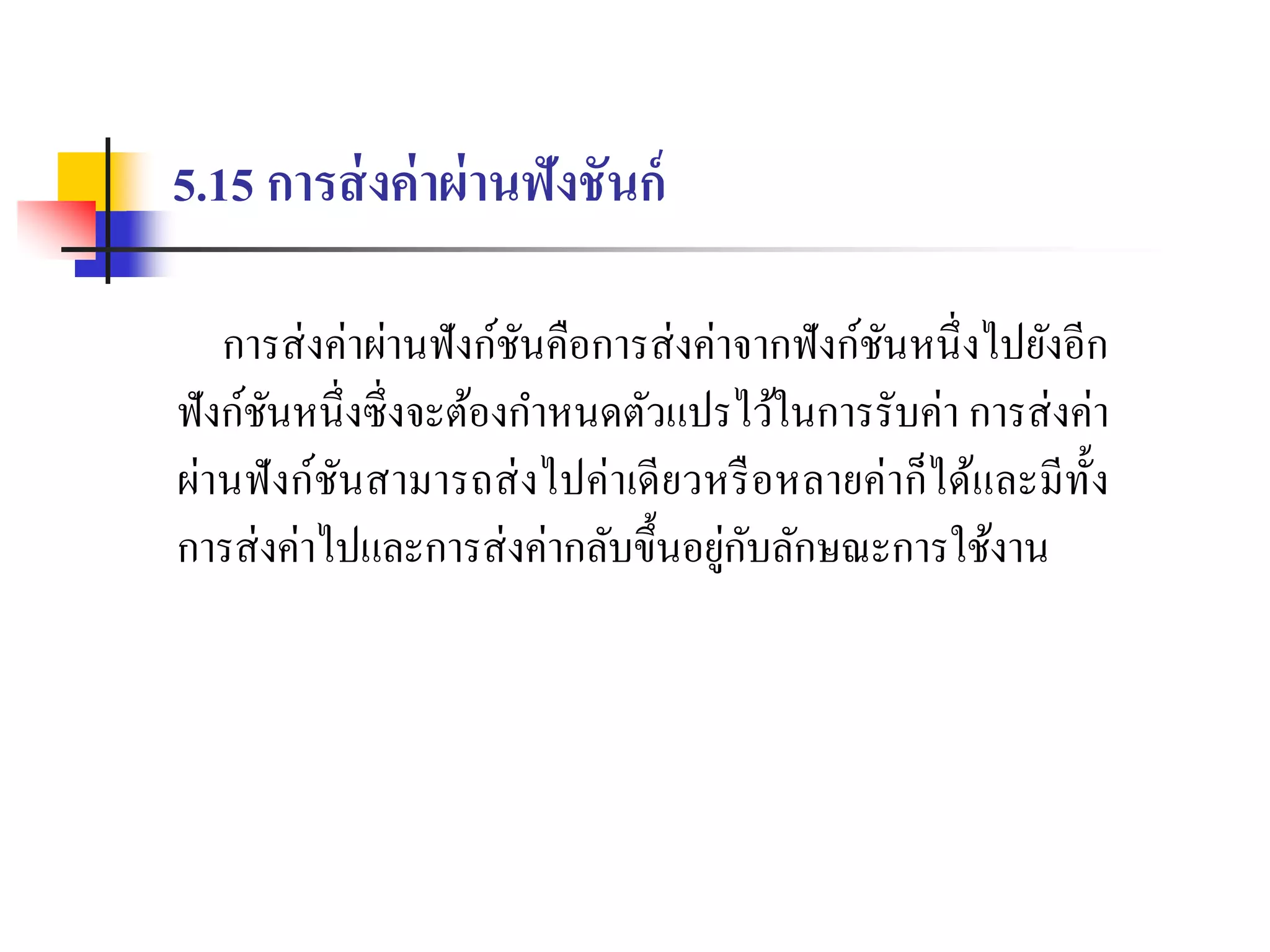 5.15 การส่งค่าผ่านฟังชันก์
กำรส่งค่ำผ่ำนฟังก์ชันคือกำรส่งค่ำจำกฟังก์ชันหนึ่งไปยังอีก
ฟังก์ชันหนึ่งซึ่งจะต้องกำหนดตัวแปรไว้ในกำรรับค่ำ กำรส่งค่ำ
ผ่ำนฟังก์ชันสำมำรถส่งไปค่ำเดียวหรือหลำยค่ำก็ได้และมีทั้ง
กำรส่งค่ำไปและกำรส่งค่ำกลับขึ้นอยู่กับลักษณะกำรใช้งำน
 