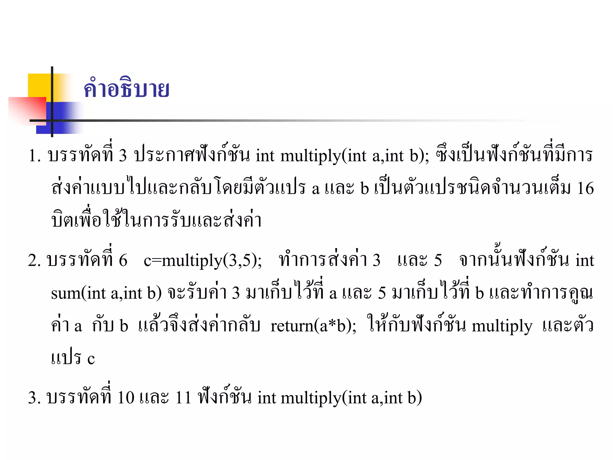 คาอธิบาย
1. บรรทัดที่ 3 ประกำศฟังก์ชัน int multiply(int a,int b); ซึงเป็นฟังก์ชันที่มีกำร
ส่งค่ำแบบไปและกลับโดยมีตัวแปร a และ b เป็นตัวแปรชนิดจำนวนเต็ม 16
บิตเพื่อใช้ในกำรรับและส่งค่ำ
2. บรรทัดที่ 6 c=multiply(3,5); ทำกำรส่งค่ำ 3 และ 5 จำกนั้นฟังก์ชัน int
sum(int a,int b) จะรับค่ำ 3 มำเก็บไว้ที่ a และ 5 มำเก็บไว้ที่ b และทำกำรคูณ
ค่ำ a กับ b แล้วจึงส่งค่ำกลับ return(a*b); ให้กับฟังก์ชัน multiply และตัว
แปร c
3. บรรทัดที่ 10 และ 11 ฟังก์ชัน int multiply(int a,int b)
 