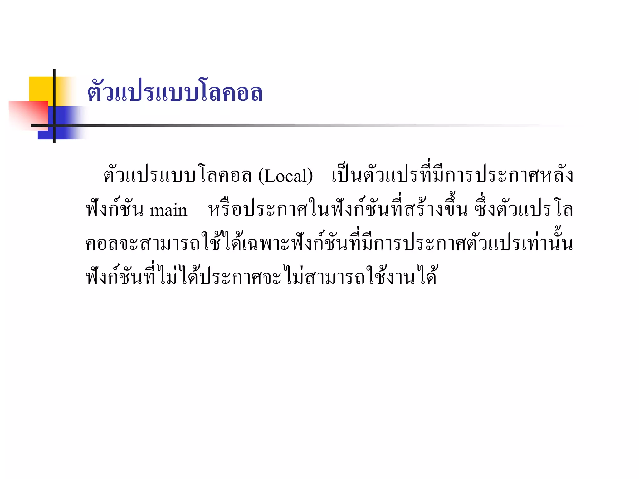ตัวแปรแบบโลคอล
ตัวแปรแบบโลคอล (Local) เป็นตัวแปรที่มีกำรประกำศหลัง
ฟังก์ชัน main หรือประกำศในฟังก์ชันที่สร้ำงขึ้น ซึ่งตัวแปรโล
คอลจะสำมำรถใช้ได้เฉพำะฟังก์ชันที่มีกำรประกำศตัวแปรเท่ำนั้น
ฟังก์ชันที่ไม่ได้ประกำศจะไม่สำมำรถใช้งำนได้
 