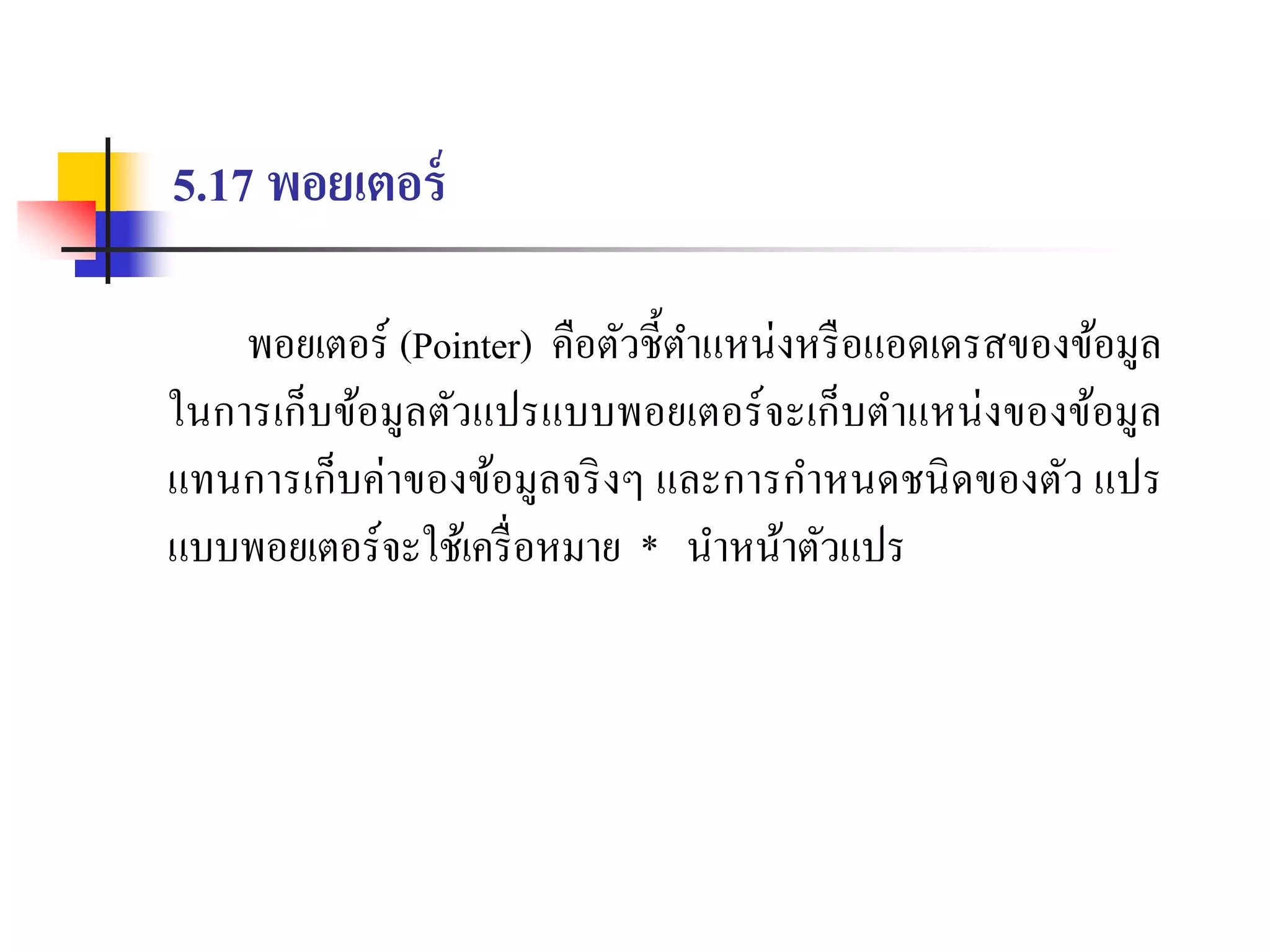 5.17 พอยเตอร์
พอยเตอร์ (Pointer) คือตัวชี้ตำแหน่งหรือแอดเดรสของข้อมูล
ในกำรเก็บข้อมูลตัวแปรแบบพอยเตอร์จะเก็บตำแหน่งของข้อมูล
แทนกำรเก็บค่ำของข้อมูลจริงๆ และกำรกำหนดชนิดของตัว แปร
แบบพอยเตอร์จะใช้เครื่อหมำย * นำหน้ำตัวแปร
 