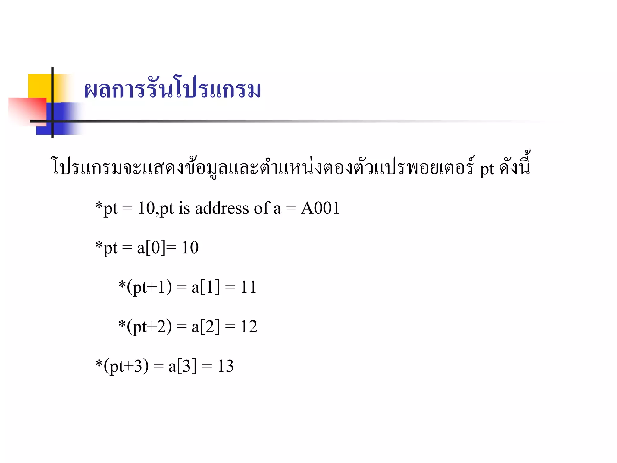 ผลการรันโปรแกรม
โปรแกรมจะแสดงข้อมูลและตำแหน่งตองตัวแปรพอยเตอร์ pt ดังนี้
*pt = 10,pt is address of a = A001
*pt = a[0]= 10
*(pt+1) = a[1] = 11
*(pt+2) = a[2] = 12
*(pt+3) = a[3] = 13
 