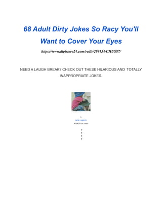 68 Adult Dirty Jokes So Racy You'll
Want to Cover Your Eyes
https://www.digistore24.com/redir/299134/CHUS87/
NEED A LAUGH BREAK? CHECK OUT THESE HILARIOUS AND TOTALLY
INAPPROPRIATE JOKES.
By
BOB LARKIN
MARCH 22, 2021
●
●
●
●
 