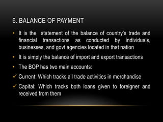 6. BALANCE OF PAYMENT
• It is the statement of the balance of country’s trade and
financial transactions as conducted by individuals,
businesses, and govt agencies located in that nation
• It is simply the balance of import and export transactions
• The BOP has two main accounts:
 Current: Which tracks all trade activities in merchandise
 Capital: Which tracks both loans given to foreigner and
received from them
 