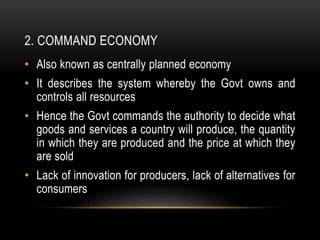 2. COMMAND ECONOMY
• Also known as centrally planned economy
• It describes the system whereby the Govt owns and
controls all resources
• Hence the Govt commands the authority to decide what
goods and services a country will produce, the quantity
in which they are produced and the price at which they
are sold
• Lack of innovation for producers, lack of alternatives for
consumers
 