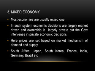 3. MIXED ECONOMY
• Most economies are usually mixed one
• In such system economic decisions are largely market
driven and ownership is largely private but the Govt
intervenes in private economic decisions
• Here prices are set based on market mechanism of
demand and supply
• South Africa, Japan, South Korea, France, India,
Germany, Brazil etc
 
