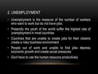 2. UNEMPLOYMENT
• Unemployment is the measure of the number of workers
who want to work but do not have jobs.
• Presently the youth of the world suffer the highest rate of
unemployment in most countries
• Countries that are unable to create jobs for their citizens
create a risky business environment
• People out of work and unable to find jobs depress
economic growth and create social pressures
• Govt have to use the human resource productively
 