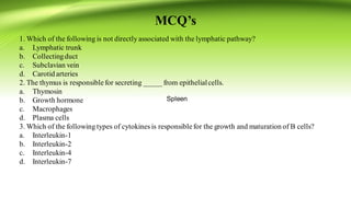 MCQ’s
1. Which of the following is not directly associated with the lymphatic pathway?
a. Lymphatic trunk
b. Collectingduct
c. Subclavian vein
d. Carotid arteries
2. The thymus is responsiblefor secreting _____ from epithelialcells.
a. Thymosin
b. Growth hormone
c. Macrophages
d. Plasma cells
3. Which of the following types of cytokines is responsiblefor the growth and maturation of B cells?
a. Interleukin-1
b. Interleukin-2
c. Interleukin-4
d. Interleukin-7
Spleen
 