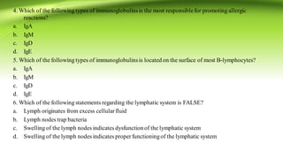 4. Which of the following types of immunoglobulinsis the most responsiblefor promoting allergic
reactions?
a. IgA
b. IgM
c. IgD
d. IgE
5. Which of the following types of immunoglobulinsis located on the surface of most B-lymphocytes?
a. IgA
b. IgM
c. IgD
d. IgE
6. Which of the following statements regarding the lymphatic system is FALSE?
a. Lymph originates from excess cellularfluid
b. Lymph nodes trap bacteria
c. Swelling of the lymph nodes indicates dysfunction of the lymphatic system
d. Swelling of the lymph nodes indicates properfunctioningof the lymphatic system
 