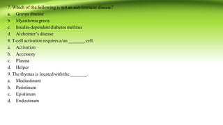 7. Which of the following is not an autoimmune disease?
a. Graves disease
b. Myasthenia gravis
c. Insulin-dependentdiabetes mellitus
d. Alzheimer’s disease
8. T-cell activation requires a/an _______cell.
a. Activation
b. Accessory
c. Plasma
d. Helper
9. The thymus is located with the _______.
a. Mediastinum
b. Peristinum
c. Epistinum
d. Endostinum
 