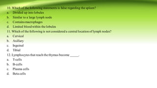 10. Which of the following statements is false regarding the spleen?
a. Divided up into lobules
b. Similar to a large lymph node
c. Containsmacrophages
d. Limited bloodwithin the lobules
11. Which of the following is not considered a central location of lymph nodes?
a. Cervical
b. Axillary
c. Inguinal
d. Tibial
12. Lymphocytes that reach the thymus become _____.
a. T-cells
b. B-cells
c. Plasma cells
d. Beta cells
 