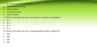 16. The TB skin test is an example of ______.
a. Delayed hypersensitivity
b. Serum sickness
c. Cytotoxic reaction
d. Arthus reaction
17. Which of the following types of cytokines is secreted by macrophages?
a. IL-1
b. IL-2
c. IL-3
d. IL-4
18. Which of the following types of immunoglobulins binds complement?
a. IgA
b. IgD
c. IgE
d. IgG
 