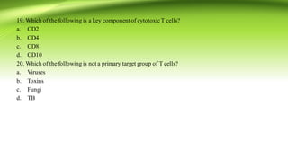 19. Which of the following is a key component of cytotoxicT cells?
a. CD2
b. CD4
c. CD8
d. CD10
20. Which of the following is not a primary target group of T cells?
a. Viruses
b. Toxins
c. Fungi
d. TB
 