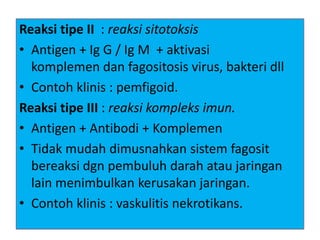 Reaksi tipe II : reaksi sitotoksis
• Antigen + Ig G / Ig M + aktivasi
komplemen dan fagositosis virus, bakteri dll
• Contoh klinis : pemfigoid.
Reaksi tipe III : reaksi kompleks imun.
• Antigen + Antibodi + Komplemen
• Tidak mudah dimusnahkan sistem fagosit
bereaksi dgn pembuluh darah atau jaringan
lain menimbulkan kerusakan jaringan.
• Contoh klinis : vaskulitis nekrotikans.
 