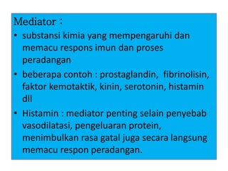Mediator :
• substansi kimia yang mempengaruhi dan
memacu respons imun dan proses
peradangan
• beberapa contoh : prostaglandin, fibrinolisin,
faktor kemotaktik, kinin, serotonin, histamin
dll
• Histamin : mediator penting selain penyebab
vasodilatasi, pengeluaran protein,
menimbulkan rasa gatal juga secara langsung
memacu respon peradangan.
 