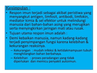 Kesimpulan :
• Respon imun terjadi sebagai akibat peristiwa yang
menyangkut antigen, limfosit, antibodi, limfokin,
mediator kimia & sel efektor untuk melindungi
manusia dari bahan-bahan asing yang merugikan
serta menyingkirkan jaringan mati atau rusak.
• Tujuan utama respon imun adalah :
• Demi kebaikan manusia, namun kadang-kadang
terjadi penyimpangan fungsi karena kelebihan &
kekurangan reaksinya.
– Kekurangan : mudah infeksi & ketidakmampuan tubuh
menghilangkan bahan berbahaya.
– Kelebihan : proses peradangan yang tidak
diperlukan dan memicu penyakit autoimun.
 