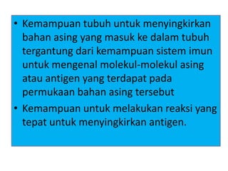 • Kemampuan tubuh untuk menyingkirkan
bahan asing yang masuk ke dalam tubuh
tergantung dari kemampuan sistem imun
untuk mengenal molekul-molekul asing
atau antigen yang terdapat pada
permukaan bahan asing tersebut
• Kemampuan untuk melakukan reaksi yang
tepat untuk menyingkirkan antigen.
 