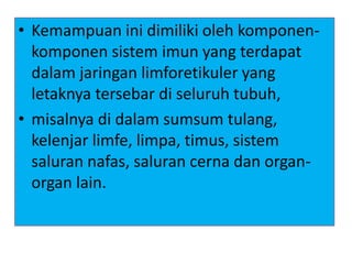 • Kemampuan ini dimiliki oleh komponen-
komponen sistem imun yang terdapat
dalam jaringan limforetikuler yang
letaknya tersebar di seluruh tubuh,
• misalnya di dalam sumsum tulang,
kelenjar limfe, limpa, timus, sistem
saluran nafas, saluran cerna dan organ-
organ lain.
 