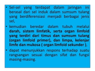 • Sel-sel yang terdapat dalam jaringan ini
berasal dari sel induk dalam sumsum tulang
yang berdiferensiasi menjadi berbagai jenis
sel,
• kemudian beredar dalam tubuh melalui
darah, sistem limfatik, serta organ limfoid
yang terdiri dari timus dan sumsum tulang
(organ limfoid primer), dan limpa, kelenjar
limfe dan mukosa ( organ limfoid sekunder ),
• dapat menunjukkan respons terhadap suatu
rangsangan sesuai dengan sifat dan fungsi
masing-masing.
 