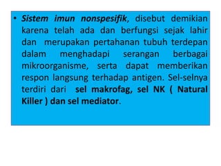• Sistem imun nonspesifik, disebut demikian
karena telah ada dan berfungsi sejak lahir
dan merupakan pertahanan tubuh terdepan
dalam menghadapi serangan berbagai
mikroorganisme, serta dapat memberikan
respon langsung terhadap antigen. Sel-selnya
terdiri dari sel makrofag, sel NK ( Natural
Killer ) dan sel mediator.
 