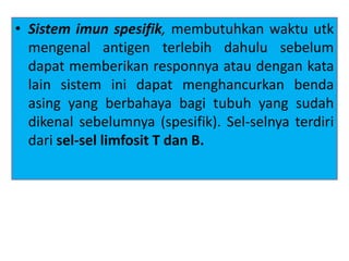 • Sistem imun spesifik, membutuhkan waktu utk
mengenal antigen terlebih dahulu sebelum
dapat memberikan responnya atau dengan kata
lain sistem ini dapat menghancurkan benda
asing yang berbahaya bagi tubuh yang sudah
dikenal sebelumnya (spesifik). Sel-selnya terdiri
dari sel-sel limfosit T dan B.
 