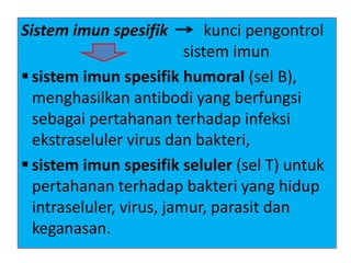 Sistem imun spesifik kunci pengontrol
sistem imun
 sistem imun spesifik humoral (sel B),
menghasilkan antibodi yang berfungsi
sebagai pertahanan terhadap infeksi
ekstraseluler virus dan bakteri,
 sistem imun spesifik seluler (sel T) untuk
pertahanan terhadap bakteri yang hidup
intraseluler, virus, jamur, parasit dan
keganasan.
 