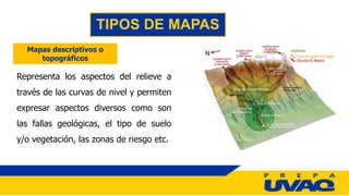 TIPOS DE MAPAS
Mapas descriptivos o
topográficos
Representa los aspectos del relieve a
través de las curvas de nivel y permiten
expresar aspectos diversos como son
las fallas geológicas, el tipo de suelo
y/o vegetación, las zonas de riesgo etc.
 