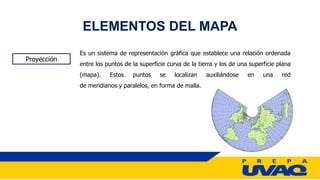 ELEMENTOS DEL MAPA
Proyección
Es un sistema de representación gráfica que establece una relación ordenada
entre los puntos de la superficie curva de la tierra y los de una superficie plana
(mapa). Estos puntos se localizan auxiliándose en una red
de meridianos y paralelos, en forma de malla.
 