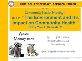 Date:8/26/2021 www. qadricohs.edu.pk FB Page: Qadri College of Health Sciences, Karachi, Sindh, Pakistan. 1
QADRI COLLEGE OF HEALTH SCIENCES, KARACHI
U-5, 3 OF 5
Community Health Nursing-I
Unit V : “The Environment and It’s
Impact on Community Health”
GBSN Year.1 , Semester.2
By: Aftab H. Abbasi
RN, DCHN, BSN, MA, LL.B
Lecturer Nursing
Qadri College of HealthSciences Karachi
QADRI COLLEGE OF HEALTH SCIENCES, KARACHI
 