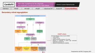 Ainara Lozano Bahamonde
2021 ESC Guidelines for the diagnosis
and treatment of acute and chronic heart failure
Presentación del ESC Congress 2021
All of the following criteria must be fullfiled
• LVEF 20-50%
• LVESD <70 mm,
• systolic pulmonary pressure <70 mmHg
• absence of moderate or severe right ventricular
dysfunction or severe TR
• absence of haemodynamic instability
COAPT criteria
Definition HFrEF HFmrEF HFpEF Comorbidities
Advanced HF Acute HF
Secondary mitral regurgitation
 