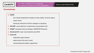 Ainara Lozano Bahamonde
2021 ESC Guidelines for the diagnosis
and treatment of acute and chronic heart failure
Presentación del ESC Congress 2021
Conclusiones
HFrEF:
las 4 dianas terapéuticas iniciadas lo antes posible, de forma segura
criterio clínico
disminuye indicación de DAI en etiología no isquémica
HFmrEF: nueva definición y tratamientos recomendados (IIb)
HFpEF: búsqueda activa de etiología. EMPEROR-Preserved
Advanced HF: mayor recomendación para MCS
Acute HF:
tratamiento según fenotipo
determinación del sodio urinario
recomendaciones prealta y seguimiento
 