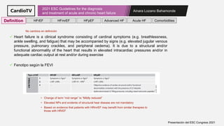Ainara Lozano Bahamonde
2021 ESC Guidelines for the diagnosis
and treatment of acute and chronic heart failure
Presentación del ESC Congress 2021
✓ Heart failure is a clinical syndrome consisting of cardinal symptoms (e.g. breathlessness,
ankle swelling, and fatigue) that may be accompanied by signs (e.g. elevated jugular venous
pressure, pulmonary crackles, and peripheral oedema). It is due to a structural and/or
functional abnormality of the heart that results in elevated intracardiac pressures and/or in
adequate cardiac output at rest and/or during exercise
✓ Fenotipo según la FEVI
• Change of term “mid range” to “Mildly reduced”
• Elevated NPs and evidente of structural hear disease are not mandatory
• Based on evidence that patients with HRmrEF may benefit from similar therapies to
those with HRrEF
Definition HFrEF HFmrEF HFpEF Comorbidities
Advanced HF Acute HF
No cambios en definición
 